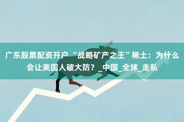 广东股票配资开户 “战略矿产之王”稀土：为什么会让美国人破大防？_中国_全球_走私