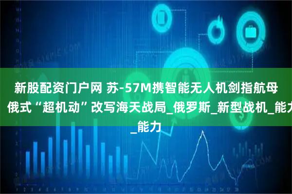 新股配资门户网 苏-57M携智能无人机剑指航母，俄式“超机动”改写海天战局_俄罗斯_新型战机_能力