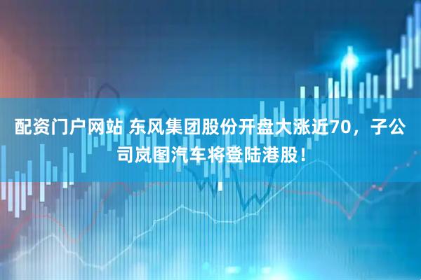 配资门户网站 东风集团股份开盘大涨近70，子公司岚图汽车将登陆港股！