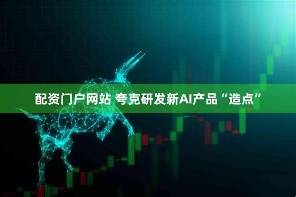 配资门户网站 夸克研发新AI产品“造点”