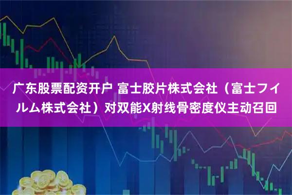 广东股票配资开户 富士胶片株式会社（富士フイルム株式会社）对双能X射线骨密度仪主动召回