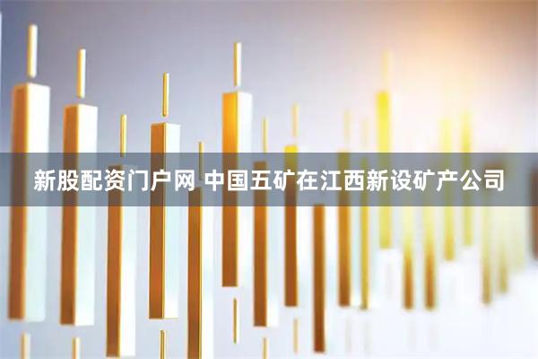 新股配资门户网 中国五矿在江西新设矿产公司