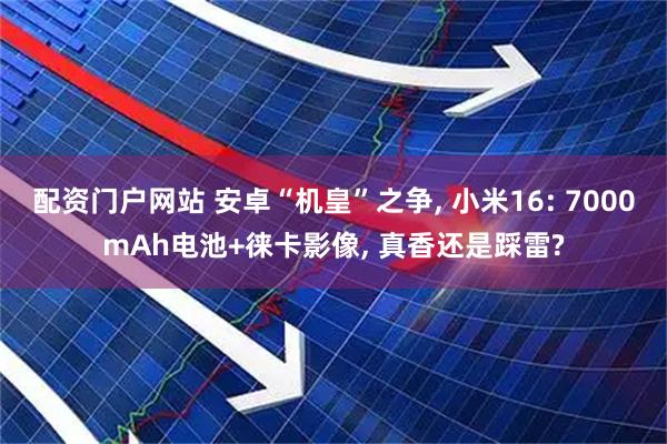 配资门户网站 安卓“机皇”之争, 小米16: 7000mAh电池+徕卡影像, 真香还是踩雷?