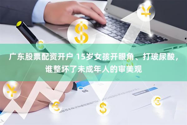 广东股票配资开户 15岁女孩开眼角、打玻尿酸，谁整坏了未成年人的审美观