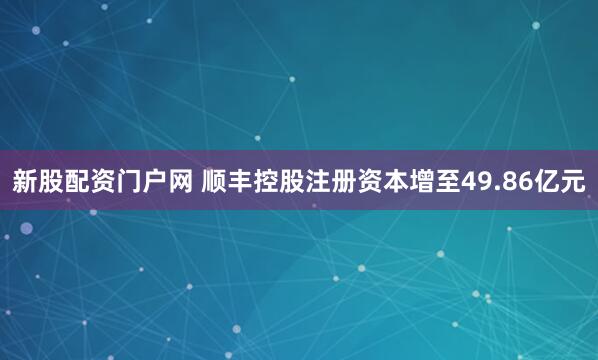 新股配资门户网 顺丰控股注册资本增至49.86亿元