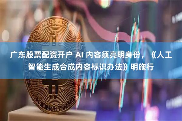 广东股票配资开户 AI 内容须亮明身份，《人工智能生成合成内容标识办法》明施行
