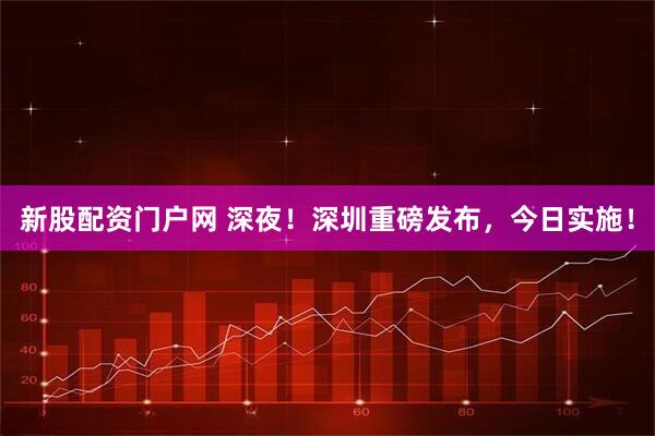 新股配资门户网 深夜！深圳重磅发布，今日实施！