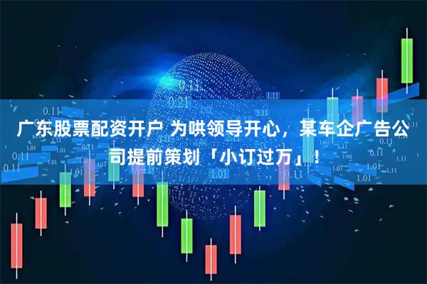 广东股票配资开户 为哄领导开心，某车企广告公司提前策划「小订过万」！