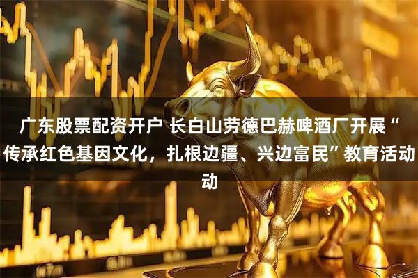 广东股票配资开户 长白山劳德巴赫啤酒厂开展“传承红色基因文化，扎根边疆、兴边富民”教育活动