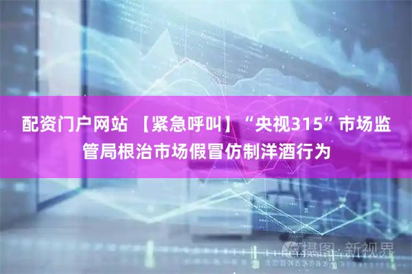 配资门户网站 【紧急呼叫】“央视315”市场监管局根治市场假冒仿制洋酒行为