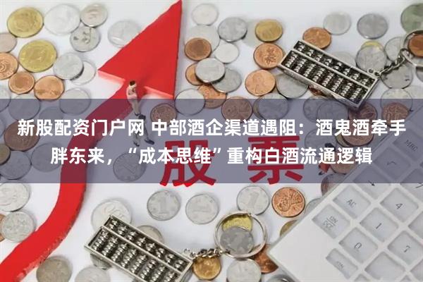 新股配资门户网 中部酒企渠道遇阻：酒鬼酒牵手胖东来，“成本思维”重构白酒流通逻辑