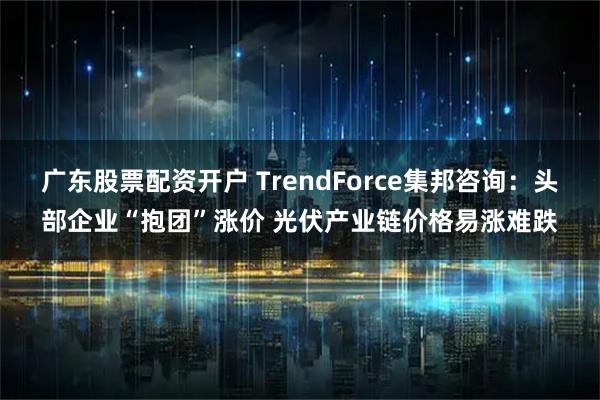 广东股票配资开户 TrendForce集邦咨询：头部企业“抱团”涨价 光伏产业链价格易涨难跌