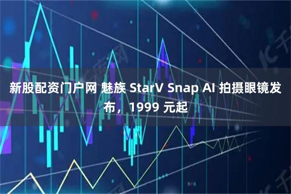 新股配资门户网 魅族 StarV Snap AI 拍摄眼镜发布，1999 元起
