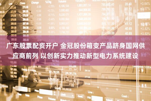 广东股票配资开户 金冠股份箱变产品跻身国网供应商前列 以创新实力推动新型电力系统建设
