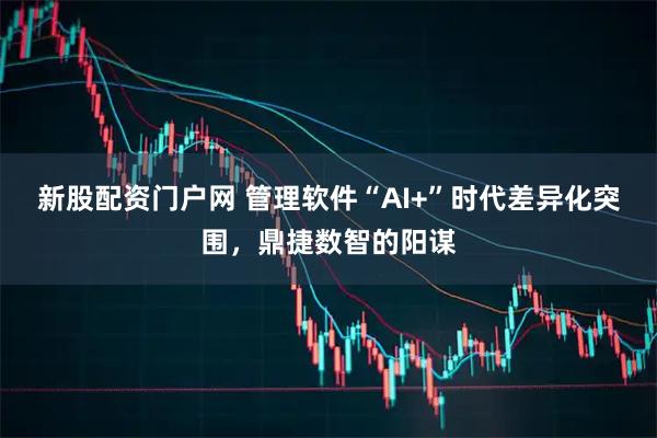 新股配资门户网 管理软件“AI+”时代差异化突围，鼎捷数智的阳谋