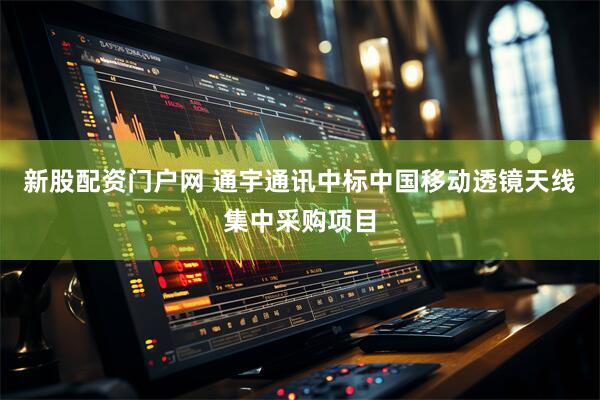 新股配资门户网 通宇通讯中标中国移动透镜天线集中采购项目