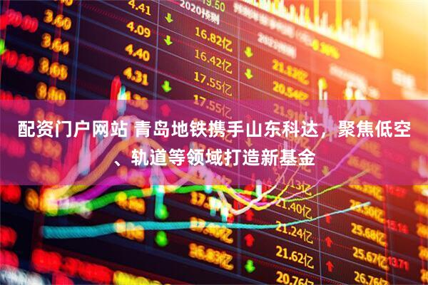 配资门户网站 青岛地铁携手山东科达，聚焦低空、轨道等领域打造新基金