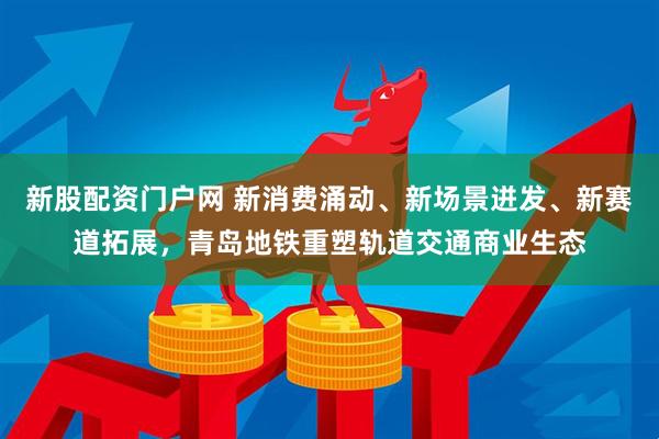 新股配资门户网 新消费涌动、新场景迸发、新赛道拓展，青岛地铁重塑轨道交通商业生态