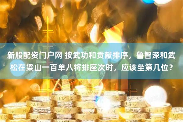 新股配资门户网 按武功和贡献排序，鲁智深和武松在梁山一百单八将排座次时，应该坐第几位？
