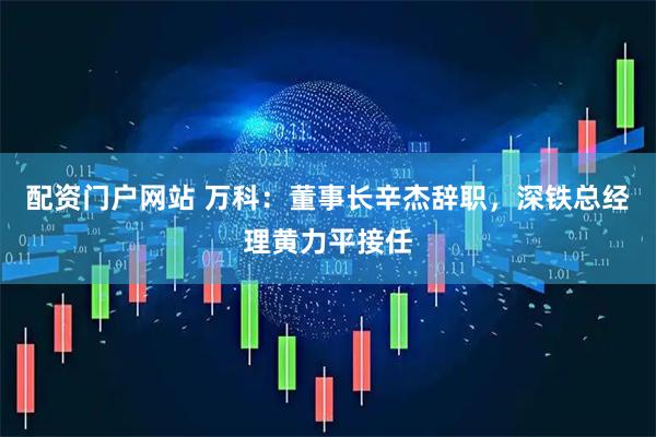 配资门户网站 万科：董事长辛杰辞职，深铁总经理黄力平接任