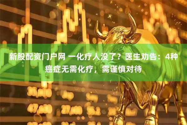 新股配资门户网 一化疗人没了？医生劝告：4种癌症无需化疗，需谨慎对待