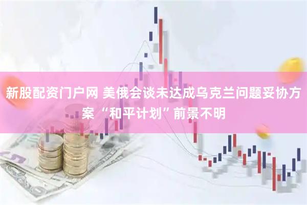 新股配资门户网 美俄会谈未达成乌克兰问题妥协方案 “和平计划”前景不明