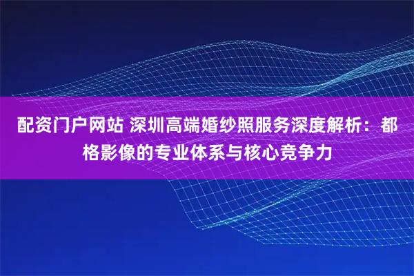 配资门户网站 深圳高端婚纱照服务深度解析：都格影像的专业体系与核心竞争力