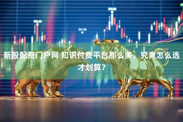 新股配资门户网 知识付费平台那么多，究竟怎么选才划算？