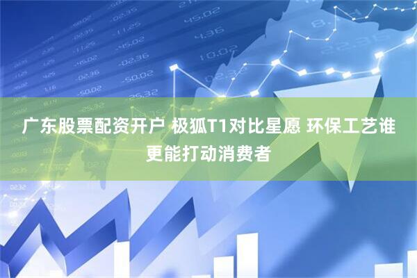 广东股票配资开户 极狐T1对比星愿 环保工艺谁更能打动消费者