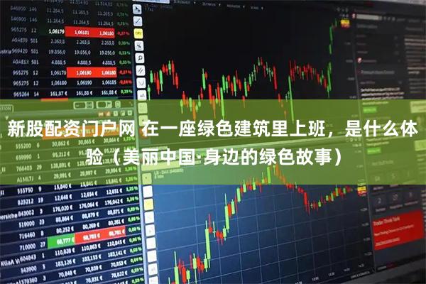新股配资门户网 在一座绿色建筑里上班，是什么体验（美丽中国·身边的绿色故事）