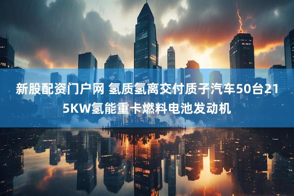 新股配资门户网 氢质氢离交付质子汽车50台215KW氢能重卡燃料电池发动机
