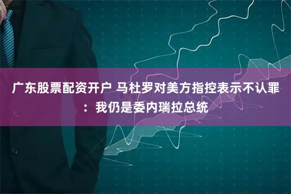 广东股票配资开户 马杜罗对美方指控表示不认罪：我仍是委内瑞拉总统