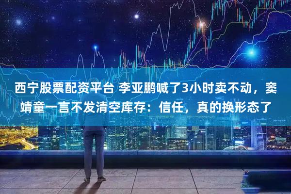 西宁股票配资平台 李亚鹏喊了3小时卖不动，窦靖童一言不发清空库存：信任，真的换形态了
