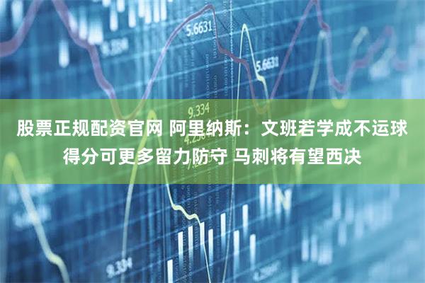 股票正规配资官网 阿里纳斯：文班若学成不运球得分可更多留力防守 马刺将有望西决