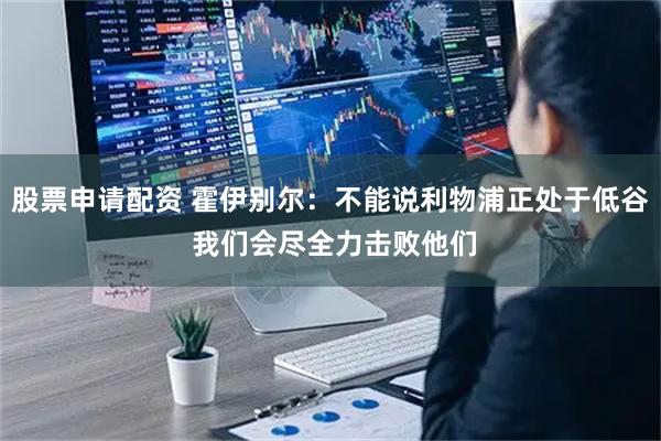 股票申请配资 霍伊别尔：不能说利物浦正处于低谷 我们会尽全力击败他们