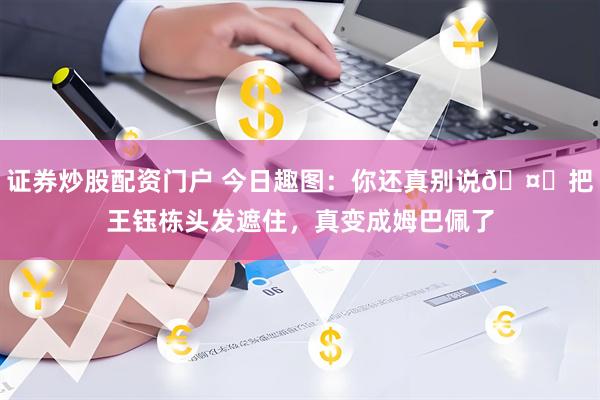 证券炒股配资门户 今日趣图：你还真别说🤓把王钰栋头发遮住，真变成姆巴佩了