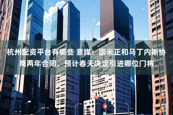 杭州配资平台有哪些 意媒：国米正和马丁内斯协商两年合同，预计春天决定引进哪位门将