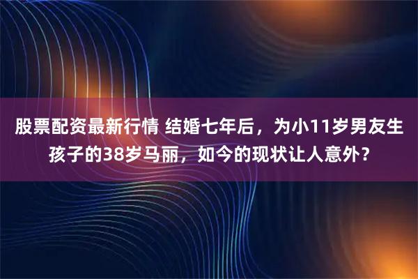 股票配资最新行情 结婚七年后，为小11岁男友生孩子的38岁马丽，如今的现状让人意外？