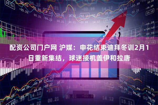 配资公司门户网 沪媒：申花结束迪拜冬训2月1日重新集结，球迷接机盖伊和拉唐