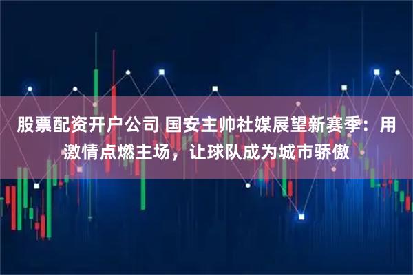 股票配资开户公司 国安主帅社媒展望新赛季：用激情点燃主场，让球队成为城市骄傲
