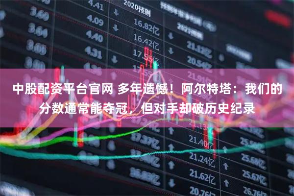 中股配资平台官网 多年遗憾！阿尔特塔：我们的分数通常能夺冠，但对手却破历史纪录