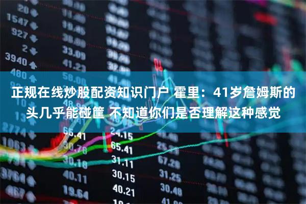 正规在线炒股配资知识门户 霍里：41岁詹姆斯的头几乎能碰筐 不知道你们是否理解这种感觉