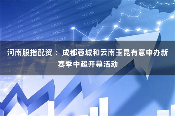 河南股指配资 ：成都蓉城和云南玉昆有意申办新赛季中超开幕活动