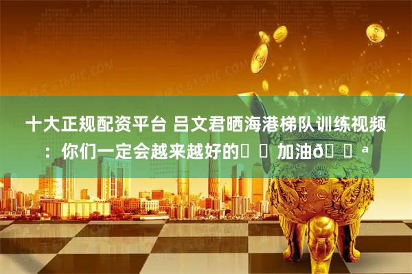 十大正规配资平台 吕文君晒海港梯队训练视频：你们一定会越来越好的⚽️加油💪