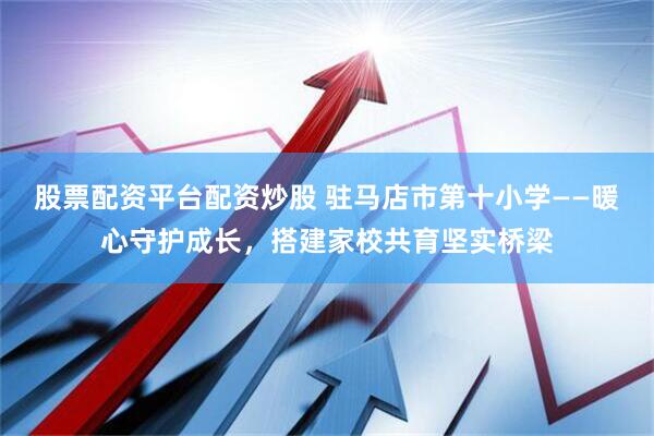 股票配资平台配资炒股 驻马店市第十小学——暖心守护成长，搭建家校共育坚实桥梁
