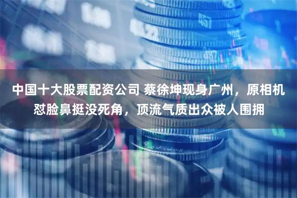 中国十大股票配资公司 蔡徐坤现身广州，原相机怼脸鼻挺没死角，顶流气质出众被人围拥