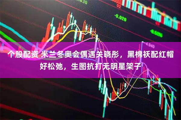 个股配资 米兰冬奥会偶遇关晓彤，黑棉袄配红帽好松弛，生图抗打无明星架子