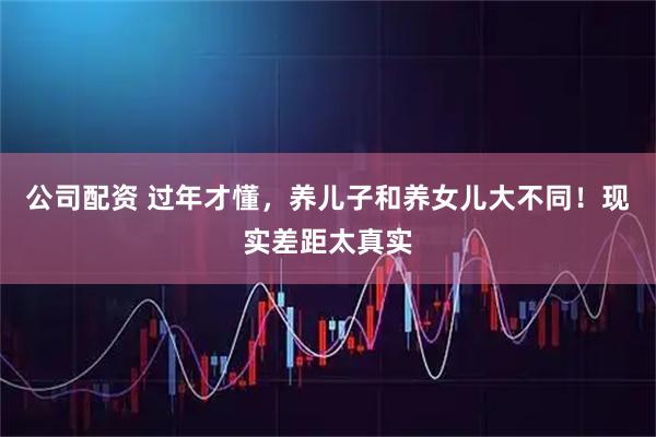 公司配资 过年才懂，养儿子和养女儿大不同！现实差距太真实