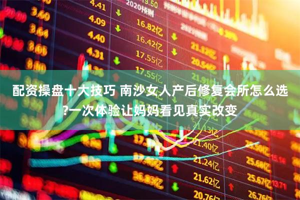 配资操盘十大技巧 南沙女人产后修复会所怎么选?一次体验让妈妈看见真实改变