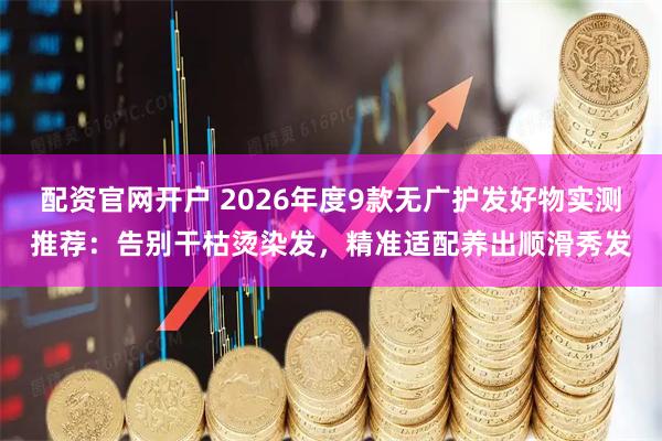 配资官网开户 2026年度9款无广护发好物实测推荐：告别干枯烫染发，精准适配养出顺滑秀发